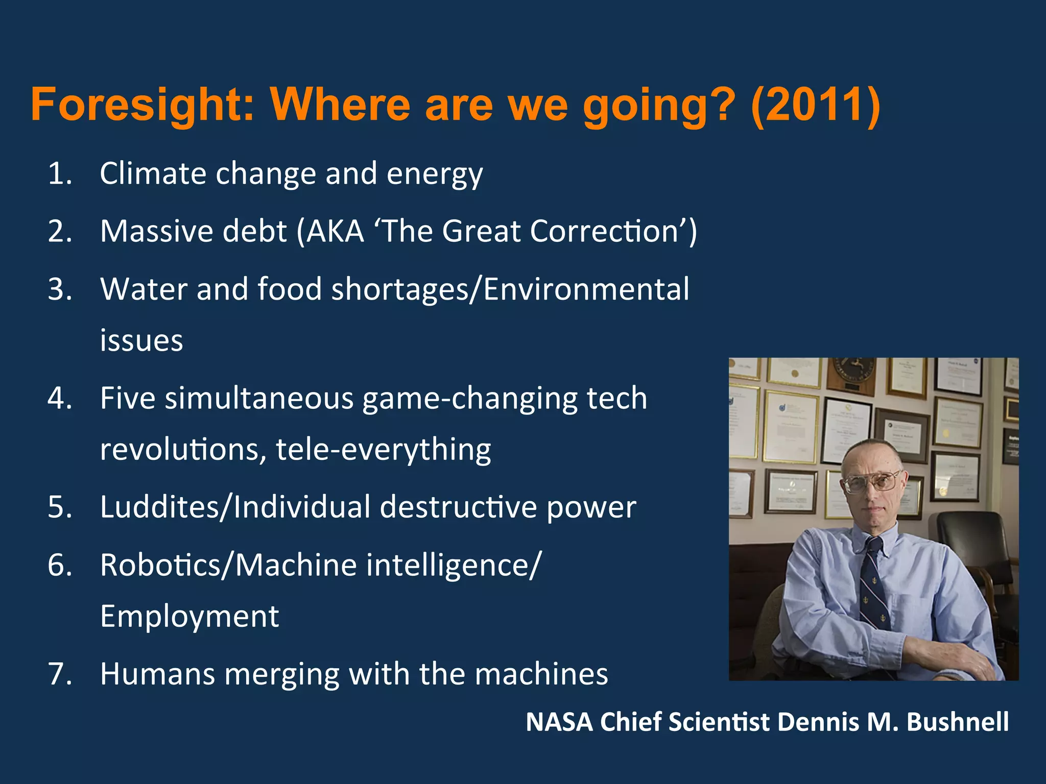  Foresight: Where are we going? (2011)
 1.  Climate change and energy 
 2.  Massive debt (AKA ‘The Great Correc?on’) 
 3.  Water and food shortages/Environmental 
     issues 
 4.  Five simultaneous game‐changing tech 
     revolu?ons, tele‐everything 
 5.  Luddites/Individual destruc?ve power 
 6.  Robo?cs/Machine intelligence/
     Employment 
 7.  Humans merging with the machines 
                                  NASA Chief ScienGst Dennis M. Bushnell  
 