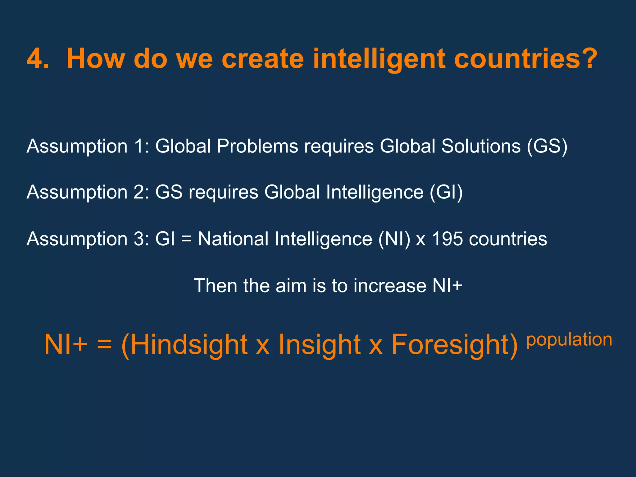  
4. How do we create intelligent countries?

   
Assumption 1: Global Problems requires Global Solutions (GS)

Assumption 2: GS requires Global Intelligence (GI)

Assumption 3: GI = National Intelligence (NI) x 195 countries

                   Then the aim is to increase NI+


  NI+ = (Hindsight x Insight x Foresight) population
 