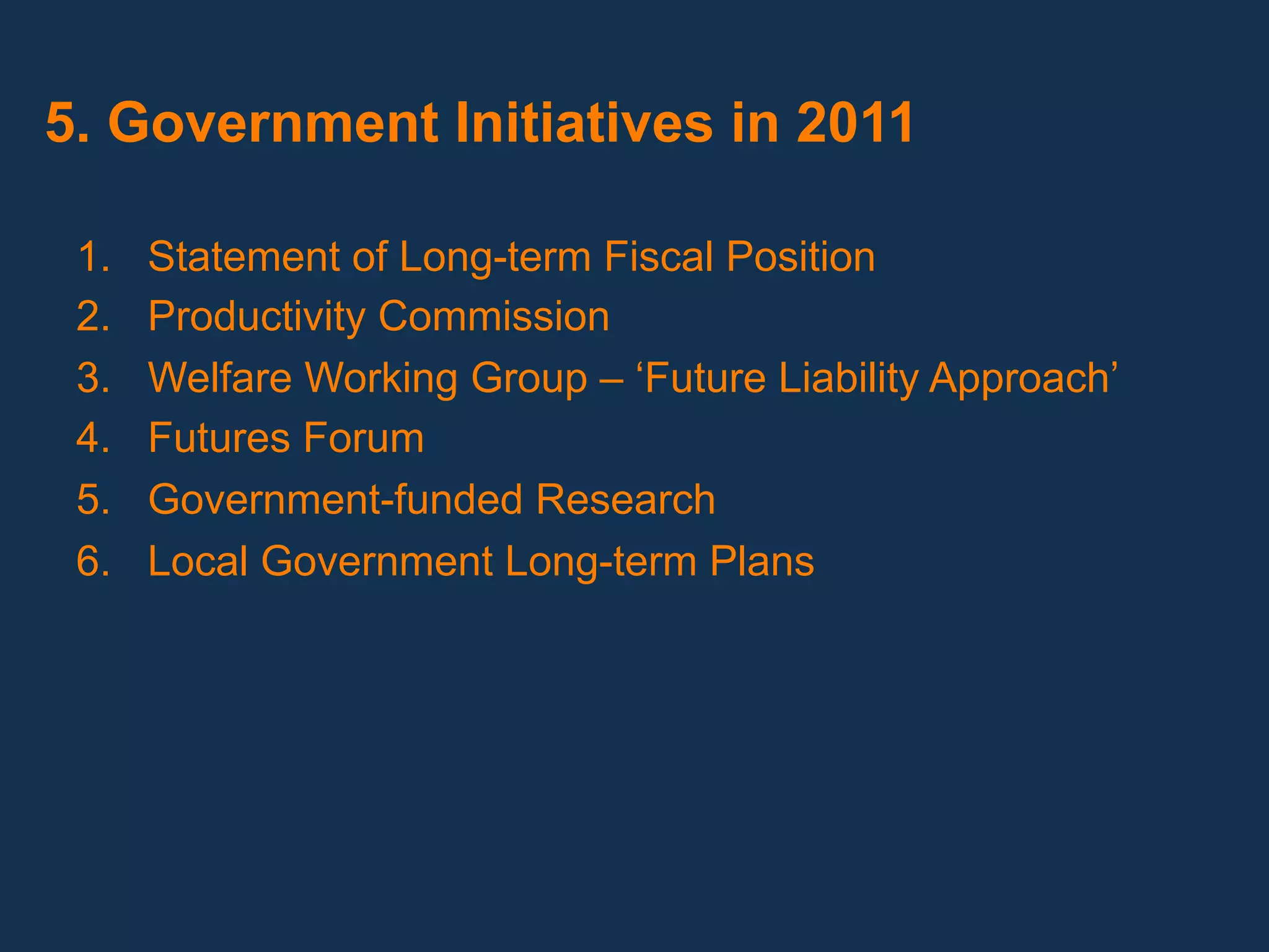 5. Government Initiatives in 2011

 1.    Statement of Long-term Fiscal Position
 2.    Productivity Commission
 3.    Welfare Working Group – ‘Future Liability Approach’
 4.    Futures Forum
 5.    Government-funded Research
 6.    Local Government Long-term Plans
  
 
