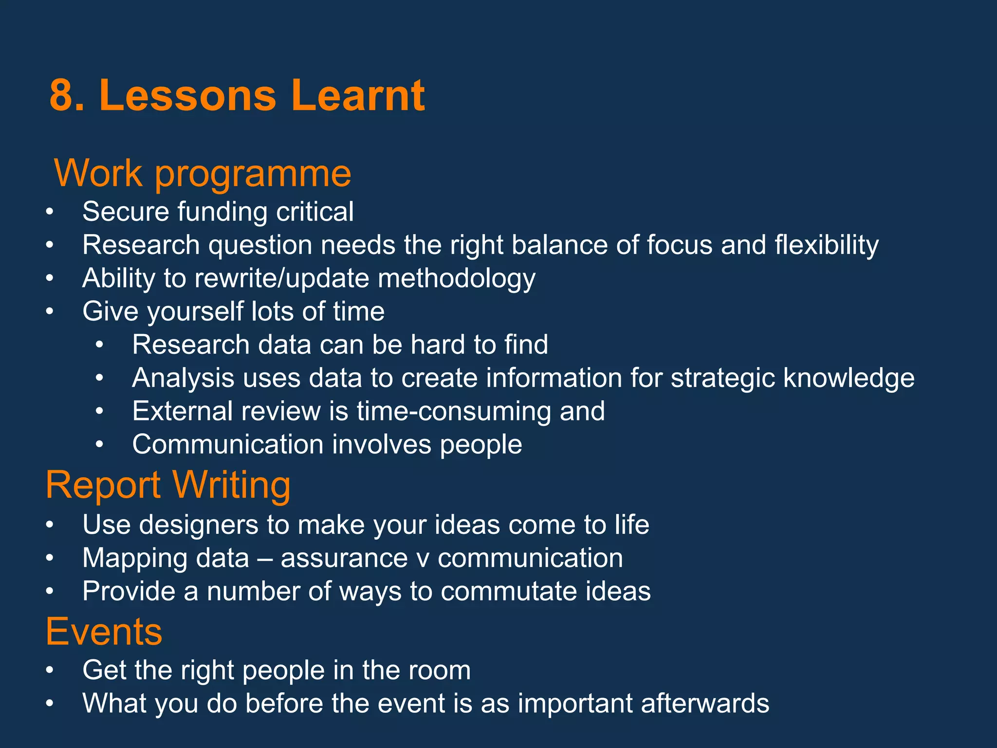  8. Lessons Learnt
 Work programme
•    Secure funding critical
•    Research question needs the right balance of focus and flexibility
•    Ability to rewrite/update methodology
•    Give yourself lots of time
      •  Research data can be hard to find
      •  Analysis uses data to create information for strategic knowledge
      •  External review is time-consuming and
      •  Communication involves people
Report Writing
•  Use designers to make your ideas come to life
•  Mapping data – assurance v communication
•  Provide a number of ways to commutate ideas
Events
•  Get the right people in the room
•  What you do before the event is as important afterwards
 