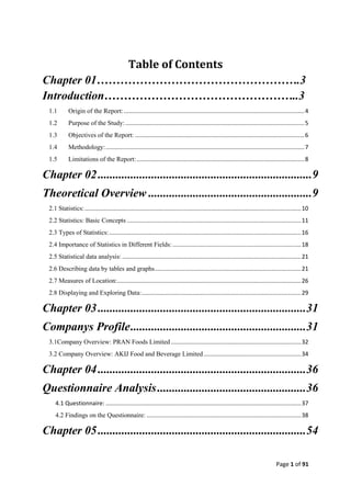 Page 1 of 91
Table of Contents
Chapter 01…………………………………………….3
Introduction…………………………………………..3
1.1 Origin of the Report:...............................................................................................................4
1.2 Purpose of the Study:..............................................................................................................5
1.3 Objectives of the Report: ........................................................................................................6
1.4 Methodology:..........................................................................................................................7
1.5 Limitations of the Report:.......................................................................................................8
Chapter 02........................................................................9
Theoretical Overview .......................................................9
2.1 Statistics:.....................................................................................................................................10
2.2 Statistics: Basic Concepts ...........................................................................................................11
2.3 Types of Statistics:......................................................................................................................16
2.4 Importance of Statistics in Different Fields:...............................................................................18
2.5 Statistical data analysis: ..............................................................................................................21
2.6 Describing data by tables and graphs..........................................................................................21
2.7 Measures of Location:.................................................................................................................26
2.8 Displaying and Exploring Data:..................................................................................................29
Chapter 03......................................................................31
Companys Profile...........................................................31
3.1Company Overview: PRAN Foods Limited................................................................................32
3.2 Company Overview: AKIJ Food and Beverage Limited............................................................34
Chapter 04......................................................................36
Questionnaire Analysis..................................................36
4.1 Questionnaire: ........................................................................................................................37
4.2 Findings on the Questionnaire: ...............................................................................................38
Chapter 05......................................................................54
 