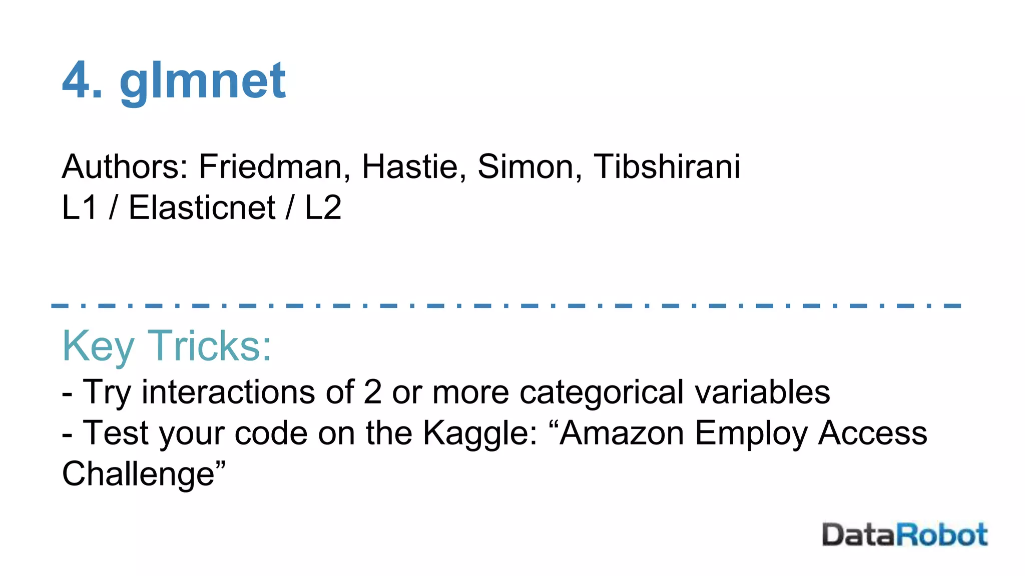 4. glmnet
Authors: Friedman, Hastie, Simon, Tibshirani
L1 / Elasticnet / L2
Key Tricks:
- Try interactions of 2 or more categorical variables
- Test your code on the Kaggle: “Amazon Employ Access
Challenge”
 