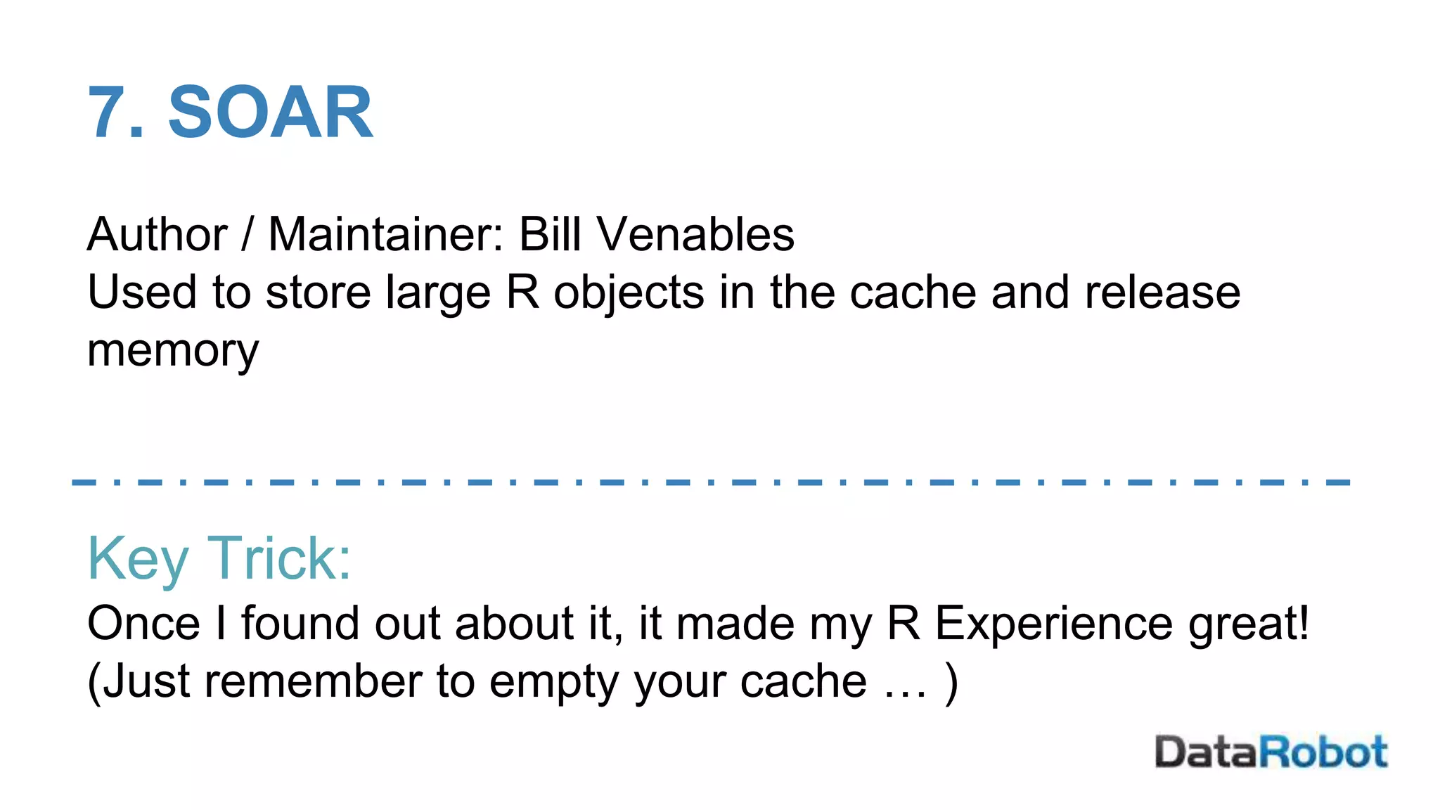 7. SOAR
Author / Maintainer: Bill Venables
Used to store large R objects in the cache and release
memory
Key Trick:
Once I found out about it, it made my R Experience great!
(Just remember to empty your cache … )
 