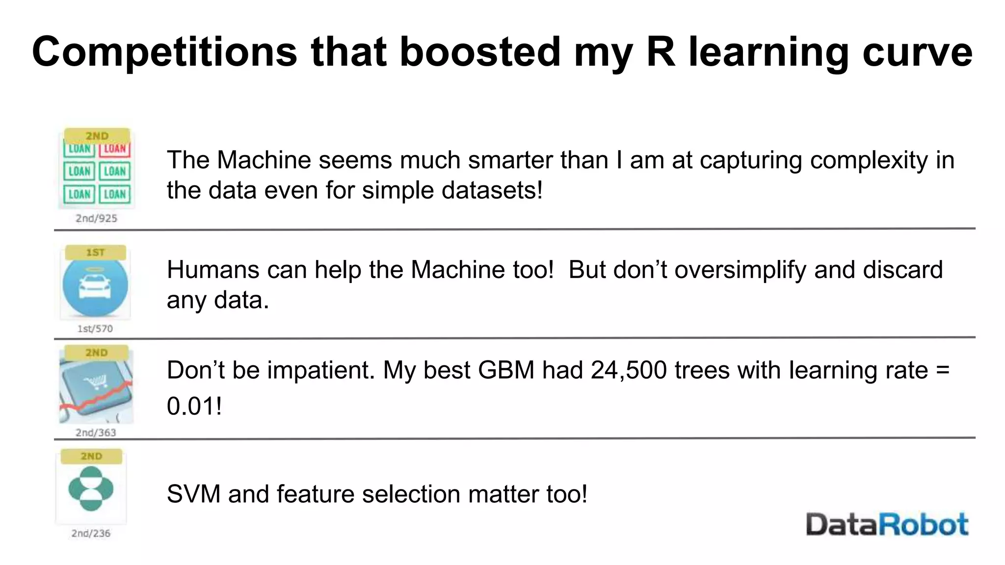 Competitions that boosted my R learning curve
The Machine seems much smarter than I am at capturing complexity in
the data even for simple datasets!
Humans can help the Machine too! But don’t oversimplify and discard
any data.
Don’t be impatient. My best GBM had 24,500 trees with learning rate =
0.01!
SVM and feature selection matter too!
 