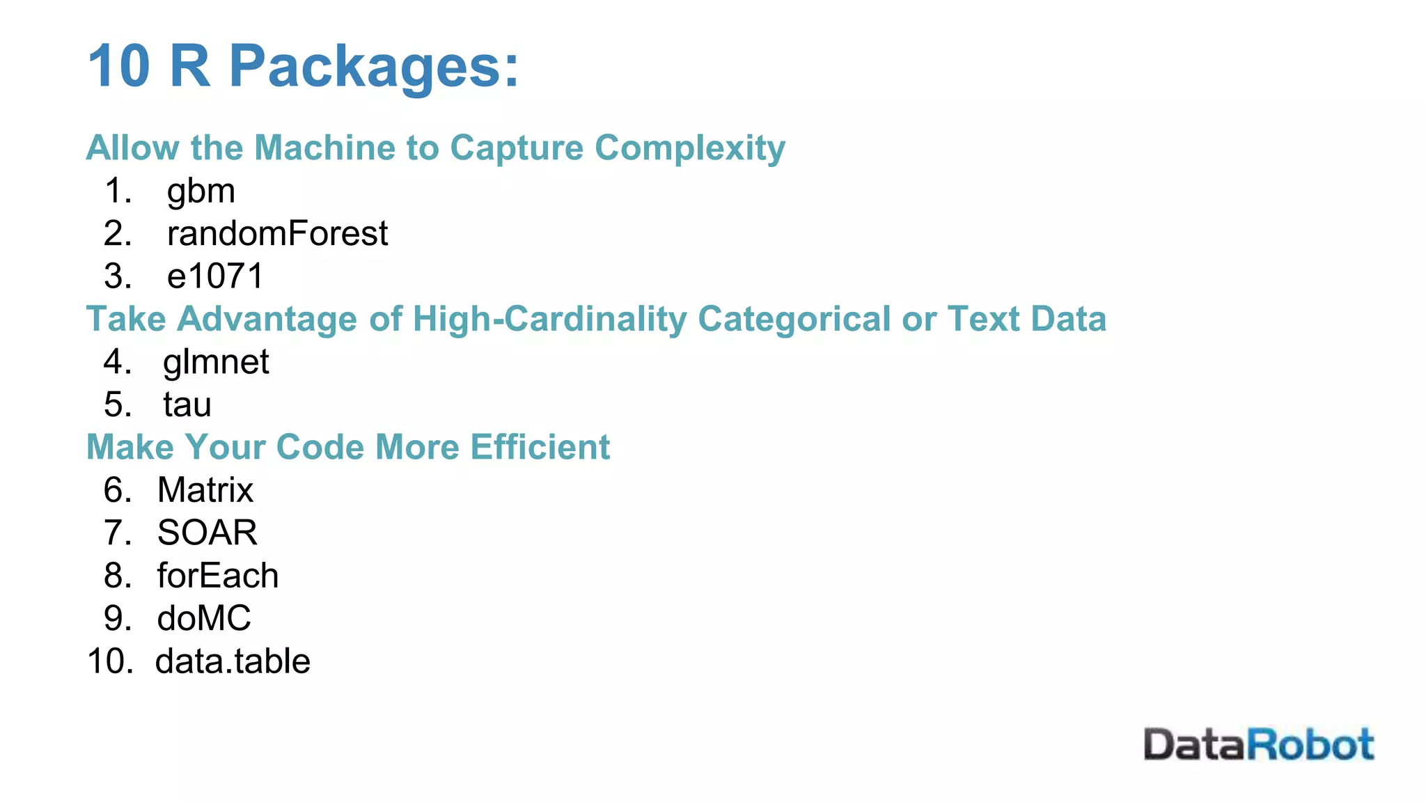 10 R Packages:
Allow the Machine to Capture Complexity
1. gbm
2. randomForest
3. e1071
Take Advantage of High-Cardinality Categorical or Text Data
4. glmnet
5. tau
Make Your Code More Efficient
6. Matrix
7. SOAR
8. forEach
9. doMC
10. data.table
 