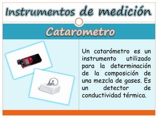 Un catarómetro es un
instrumento utilizado
para la determinación
de la composición de
una mezcla de gases. Es
un detector de
conductividad térmica.
 