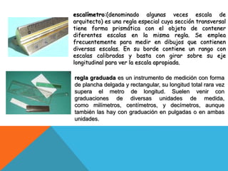 escalímetro:(denominado algunas veces escala de
arquitecto) es una regla especial cuya sección transversal
tiene forma prismática con el objeto de contener
diferentes escalas en la misma regla. Se emplea
frecuentemente para medir en dibujos que contienen
diversas escalas. En su borde contiene un rango con
escalas calibradas y basta con girar sobre su eje
longitudinal para ver la escala apropiada.
regla graduada es un instrumento de medición con forma
de plancha delgada y rectangular, su longitud total rara vez
supera el metro de longitud. Suelen venir con
graduaciones de diversas unidades de medida,
como milímetros, centímetros, y decímetros, aunque
también las hay con graduación en pulgadas o en ambas
unidades.
 