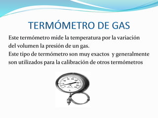 Este termómetro mide la temperatura por la variación
del volumen la presión de un gas.
Este tipo de termómetro son muy exactos y generalmente
son utilizados para la calibración de otros termómetros
 