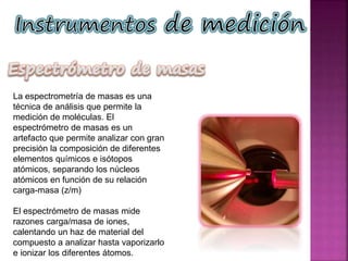 La espectrometría de masas es una
técnica de análisis que permite la
medición de moléculas. El
espectrómetro de masas es un
artefacto que permite analizar con gran
precisión la composición de diferentes
elementos químicos e isótopos
atómicos, separando los núcleos
atómicos en función de su relación
carga-masa (z/m)
El espectrómetro de masas mide
razones carga/masa de iones,
calentando un haz de material del
compuesto a analizar hasta vaporizarlo
e ionizar los diferentes átomos.
 