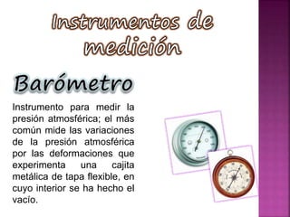 Instrumento para medir la
presión atmosférica; el más
común mide las variaciones
de la presión atmosférica
por las deformaciones que
experimenta una cajita
metálica de tapa flexible, en
cuyo interior se ha hecho el
vacío.
 