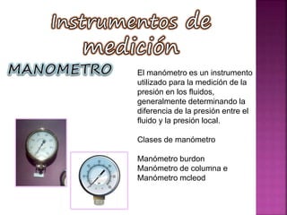 El manómetro es un instrumento
utilizado para la medición de la
presión en los fluidos,
generalmente determinando la
diferencia de la presión entre el
fluido y la presión local.
Clases de manómetro
Manómetro burdon
Manómetro de columna e
Manómetro mcleod
 