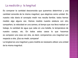 La medición y la longitud
Es comparar la cantidad desconocida que queremos determinar y una
cantidad conocida de la misma magnitud, que elegimos como unidad. En
nuestra vida diaria el concepto medir nos resulta familiar, todos hemos
medido algo alguna vez. Hemos medido nuestra estatura con otro
compañero, la velocidad en una carrera, el tiempo que nos lleva realizar un
trabajo, la cantidad de agua que cabe en una botella, la temperatura de
nuestro cuerpo, etc. En todos estos casos lo que hacemos
es comparar una cosa con otra, es decir, comparamos una magnitud con
respecto a otra. ¡Eso es medir, comparar!
La longitud es una magnitud y para medirla es necesario utilizar una unidad
de la misma magnitud.
 