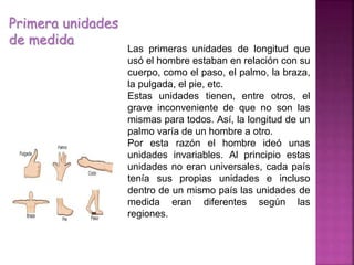 Primera unidades
de medida
Las primeras unidades de longitud que
usó el hombre estaban en relación con su
cuerpo, como el paso, el palmo, la braza,
la pulgada, el pie, etc.
Estas unidades tienen, entre otros, el
grave inconveniente de que no son las
mismas para todos. Así, la longitud de un
palmo varía de un hombre a otro.
Por esta razón el hombre ideó unas
unidades invariables. Al principio estas
unidades no eran universales, cada país
tenía sus propias unidades e incluso
dentro de un mismo país las unidades de
medida eran diferentes según las
regiones.
 
