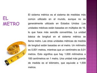 El sistema métrico es el sistema de medidas más
común utilizado en el mundo, aunque no es
generalmente utilizado en Estados Unidos .Las
unidades médicas están basadas en múltiplos de 10,
lo que hace más sencillo convertirlas. La unidad
básica de longitud en el sistema métrico se
llama metro. Las otras unidades métricas de medida
de longitud están basadas en el metro. Un milímetro
es 0,001 metros, mientras que un centímetro es 0,01
metros. Esto significa que hay 1.000 milímetros o
100 centímetros en 1 metro. Una unidad más grande
de medida es el kilómetro, que equivale a 1.000
metros.
 
