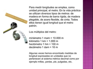 Para medir longitudes se emplea, como
unidad principal, el metro. En la vida práctica
se utilizan diversos tipos de metros: de
madera en forma de barra rígida, de madera
plegable, de acero flexible, de cinta. Todos
ellos tienen igual longitud que el metro
patrón.
Los múltiplos del metro:
miriámetro 1 mam = 10.000 m
kilómetro 1 km = 1.000 m
hectómetro 1 hm = 100 m
decâmetro 1 dam = 10 m
Algunas veces hemos encontrado medidas de
longitud expresadas en unidades que no
pertenecen al sistema métrico decimal como por
ejemplo millas, yardas, pie, pulgadas, etc.
 