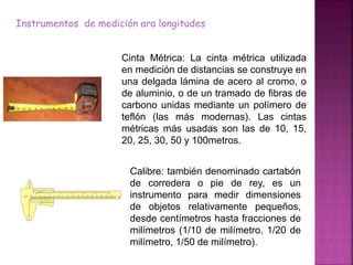 Instrumentos de medición ara longitudes
Cinta Métrica: La cinta métrica utilizada
en medición de distancias se construye en
una delgada lámina de acero al cromo, o
de aluminio, o de un tramado de fibras de
carbono unidas mediante un polímero de
teflón (las más modernas). Las cintas
métricas más usadas son las de 10, 15,
20, 25, 30, 50 y 100metros.
Calibre: también denominado cartabón
de corredera o pie de rey, es un
instrumento para medir dimensiones
de objetos relativamente pequeños,
desde centímetros hasta fracciones de
milímetros (1/10 de milímetro, 1/20 de
milímetro, 1/50 de milímetro).
 