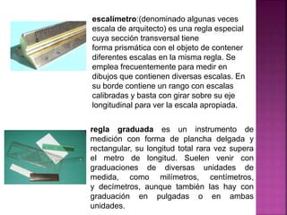 escalímetro:(denominado algunas veces
escala de arquitecto) es una regla especial
cuya sección transversal tiene
forma prismática con el objeto de contener
diferentes escalas en la misma regla. Se
emplea frecuentemente para medir en
dibujos que contienen diversas escalas. En
su borde contiene un rango con escalas
calibradas y basta con girar sobre su eje
longitudinal para ver la escala apropiada.
regla graduada es un instrumento de
medición con forma de plancha delgada y
rectangular, su longitud total rara vez supera
el metro de longitud. Suelen venir con
graduaciones de diversas unidades de
medida, como milímetros, centímetros,
y decímetros, aunque también las hay con
graduación en pulgadas o en ambas
unidades.
 