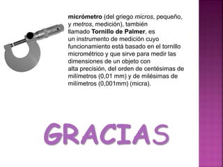 micrómetro (del griego micros, pequeño,
y metros, medición), también
llamado Tornillo de Palmer, es
un instrumento de medición cuyo
funcionamiento está basado en el tornillo
micrométrico y que sirve para medir las
dimensiones de un objeto con
alta precisión, del orden de centésimas de
milímetros (0,01 mm) y de milésimas de
milímetros (0,001mm) (micra).
GRACIAS
 