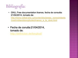 Bibliografía:
• GNU, Free documentation license, fecha de consulta:
21/04/2014, tomado de:
http://www.ceibal.edu.uy/contenidos/areas_conocimiento
/mat/midiendolongitudes/manos_a_la_obra.html
• Fecha de conulta:21/04/2014,
tomado de:
http://definicion.de/longitud/
 