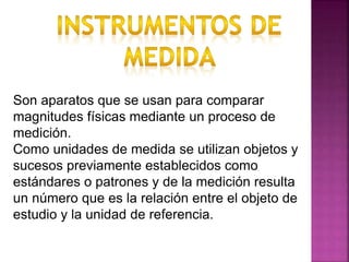Son aparatos que se usan para comparar
magnitudes físicas mediante un proceso de
medición.
Como unidades de medida se utilizan objetos y
sucesos previamente establecidos como
estándares o patrones y de la medición resulta
un número que es la relación entre el objeto de
estudio y la unidad de referencia.
 