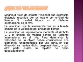 Magnitud física de carácter vectorial que exprésala
distancia recorrida por un objeto por unidad de
tiempo. Su unidad básica es el Sistema
Internacional es el m/s.
La velocidad usa: la aceleración que es la tasada
cambio de la velocidad por unidad de tiempo
La velocidad es representada mediante el símbolo
V, y la unidad de medida dentro del Sistema
Internacional es el m/s. Para determinar la
velocidad de un objeto deben considerarse dos
elementos fundamentales: por una parte, en qué
dirección se realiza dicho desplazamiento, y por
otra parte cuales la rapidez de dicho
desplazamiento
 