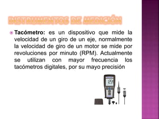  Tacómetro: es un dispositivo que mide la
velocidad de un giro de un eje, normalmente
la velocidad de giro de un motor se mide por
revoluciones por minuto (RPM). Actualmente
se utilizan con mayor frecuencia los
tacómetros digitales, por su mayo precisión
 