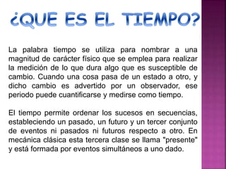 La palabra tiempo se utiliza para nombrar a una
magnitud de carácter físico que se emplea para realizar
la medición de lo que dura algo que es susceptible de
cambio. Cuando una cosa pasa de un estado a otro, y
dicho cambio es advertido por un observador, ese
periodo puede cuantificarse y medirse como tiempo.
El tiempo permite ordenar los sucesos en secuencias,
estableciendo un pasado, un futuro y un tercer conjunto
de eventos ni pasados ni futuros respecto a otro. En
mecánica clásica esta tercera clase se llama "presente"
y está formada por eventos simultáneos a uno dado.
 