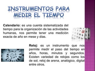 Calendario: es una cuenta sistematizada del
tiempo para la organización de las actividades
humanas, nos permite tener una medición
exacta de año en mese y días.
Reloj: es un instrumento que nos
permite medir el paso del tiempo en
años, horas, minutos y segundos.
Existen variedad de relojes como los
de sol, reloj de arena, analógico, digital
entre otros.
 