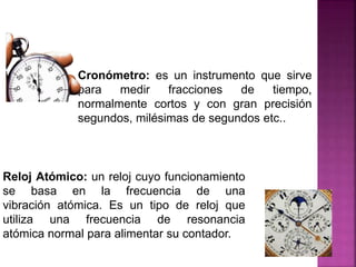 Cronómetro: es un instrumento que sirve
para medir fracciones de tiempo,
normalmente cortos y con gran precisión
segundos, milésimas de segundos etc..
Reloj Atómico: un reloj cuyo funcionamiento
se basa en la frecuencia de una
vibración atómica. Es un tipo de reloj que
utiliza una frecuencia de resonancia
atómica normal para alimentar su contador.
 
