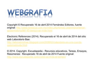 Copyright © Recuperado 16 de abril 2014 Fernández Editores, fuente
original: http://www.tareasya.com.mx/index.php/tareas-ya/primaria/tercer-
grado/historia/861-El-tiempo-se-mide.html
Electronic References (2014). Recuperado el 16 de abril de 2014 del sitio
web Laboratorio Bae:
http://laboratoriobae.blogspot.com/2008/03/calendario-es-una-cuenta-
sistematizada.html
© 2014. Copyright. Escuelapedia - Recursos educativos, Tareas, Ensayos,
Resúmenes: Recuperado 16 de abril de 2014 Fuente original:
http://www.escuelapedia.com/como-se-mide-el-tiempo/
 