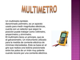 Un multímetro también
denominado polímetro, es un aparato
usado para medir magnitudes eléctricas,
cuenta con un selector que según la
posición puede trabajar como voltímetro,
amperímetro y ohmímetro.
El multímetro tiene un principio, que es
el galvanómetro. Un instrumento utilizado
para la medida de corriente eléctrica de
mínimas intensidades. Este se basa en el
giro que realiza una bobina posicionada
entre los polos de un imán muy potente
cuando recorre por una corriente eléctrica.
 