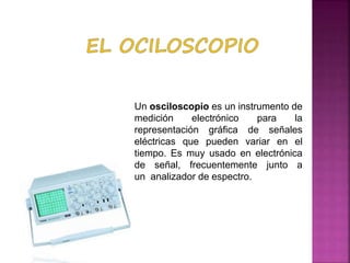 Un osciloscopio es un instrumento de
medición electrónico para la
representación gráfica de señales
eléctricas que pueden variar en el
tiempo. Es muy usado en electrónica
de señal, frecuentemente junto a
un analizador de espectro.
 