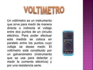 Un voltímetro es un instrumento
que sirve para medir de manera
directa o indirecta el voltaje
entre dos puntos de un circuito
eléctrico. Para poder efectuar
esta medida se coloca en
paralelo entre los puntos cuyo
voltaje se desee medir. El
voltímetro está constituido por
un galvanómetro (instrumento
que se usa para detectar y
medir la corriente eléctrica) y
por una resistencia serie.
 