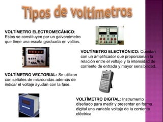VOLTÍMETRO ELECTROMECÁNICO:
Estos se constituyen por un galvanómetro
que tiene una escala graduada en voltios.
VOLTÍMETRO ELECTRÓNICO: Cuentan
con un amplificador que proporcionan la
relación entre el voltaje y la intensidad de
corriente de entrada y mayor sensibilidad.
VOLTÍMETRO VECTORIAL: Se utilizan
con señales de microondas además de
indicar el voltaje ayudan con la fase.
VOLTÍMETRO DIGITAL: Instrumento
diseñado para medir y presentar en forma
digital una variable voltaje de la corriente
eléctrica
 