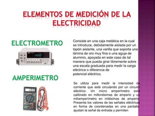 Consiste en una caja metálica en la cual
se introduce, debidamente aislada por un
tapón aislante, una varilla que soporta una
lámina de oro muy fina o una aguja de
aluminio, apoyada en este caso de tal
manera que pueda girar libremente sobre
una escala graduada para medir la carga
eléctrica o diferencia de
potencial eléctrico.
ELECTROMETRO
AMPERIMETRO
Se utiliza para medir la intensidad de
corriente que está circulando por un circuito
eléctrico. Un micro amperímetro está
calibrado en millonésimas de amperio y un
miliamperímetro en milésimas de amperio.
Presenta los valores de las señales eléctricas
en forma de coordenadas en una pantalla.
ajustan la señal de entrada y permiten
 