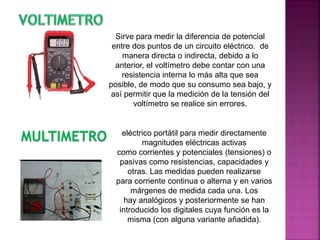 Sirve para medir la diferencia de potencial
entre dos puntos de un circuito eléctrico. de
manera directa o indirecta, debido a lo
anterior, el voltímetro debe contar con una
resistencia interna lo más alta que sea
posible, de modo que su consumo sea bajo, y
así permitir que la medición de la tensión del
voltímetro se realice sin errores.
MULTIMETRO eléctrico portátil para medir directamente
magnitudes eléctricas activas
como corrientes y potenciales (tensiones) o
pasivas como resistencias, capacidades y
otras. Las medidas pueden realizarse
para corriente continua o alterna y en varios
márgenes de medida cada una. Los
hay analógicos y posteriormente se han
introducido los digitales cuya función es la
misma (con alguna variante añadida).
 