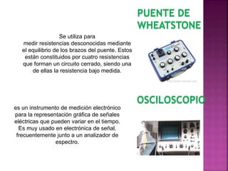 PUENTE DE
WHEATSTONE
Se utiliza para
medir resistencias desconocidas mediante
el equilibrio de los brazos del puente. Estos
están constituidos por cuatro resistencias
que forman un circuito cerrado, siendo una
de ellas la resistencia bajo medida.
OSCILOSCOPIO
es un instrumento de medición electrónico
para la representación gráfica de señales
eléctricas que pueden variar en el tiempo.
Es muy usado en electrónica de señal,
frecuentemente junto a un analizador de
espectro.
 