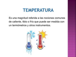 Es una magnitud referida a las nociones comunes
de caliente, tibio o frío que puede ser medida con
un termómetros y otros instrumentos.
 