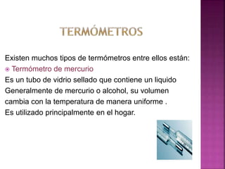 Existen muchos tipos de termómetros entre ellos están:
 Termómetro de mercurio
Es un tubo de vidrio sellado que contiene un liquido
Generalmente de mercurio o alcohol, su volumen
cambia con la temperatura de manera uniforme .
Es utilizado principalmente en el hogar.
 