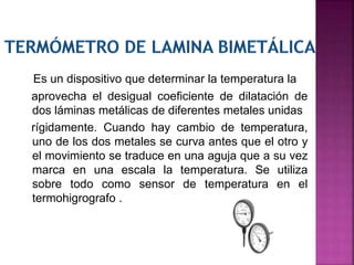 Es un dispositivo que determinar la temperatura la
aprovecha el desigual coeficiente de dilatación de
dos láminas metálicas de diferentes metales unidas
rígidamente. Cuando hay cambio de temperatura,
uno de los dos metales se curva antes que el otro y
el movimiento se traduce en una aguja que a su vez
marca en una escala la temperatura. Se utiliza
sobre todo como sensor de temperatura en el
termohigrografo .
 
