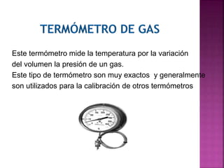 Este termómetro mide la temperatura por la variación
del volumen la presión de un gas.
Este tipo de termómetro son muy exactos y generalmente
son utilizados para la calibración de otros termómetros
 