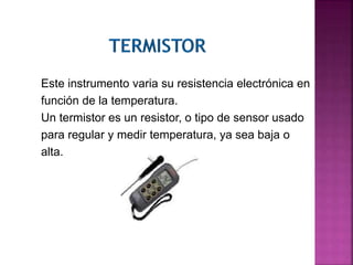 Este instrumento varia su resistencia electrónica en
función de la temperatura.
Un termistor es un resistor, o tipo de sensor usado
para regular y medir temperatura, ya sea baja o
alta.
 