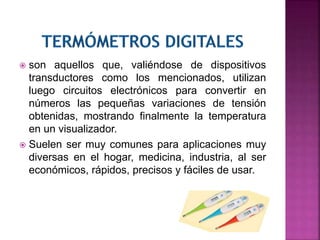  son aquellos que, valiéndose de dispositivos
transductores como los mencionados, utilizan
luego circuitos electrónicos para convertir en
números las pequeñas variaciones de tensión
obtenidas, mostrando finalmente la temperatura
en un visualizador.
 Suelen ser muy comunes para aplicaciones muy
diversas en el hogar, medicina, industria, al ser
económicos, rápidos, precisos y fáciles de usar.
 