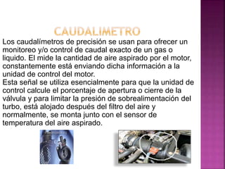 Los caudalímetros de precisión se usan para ofrecer un
monitoreo y/o control de caudal exacto de un gas o
liquido. El mide la cantidad de aire aspirado por el motor,
constantemente está enviando dicha información a la
unidad de control del motor.
Esta señal se utiliza esencialmente para que la unidad de
control calcule el porcentaje de apertura o cierre de la
válvula y para limitar la presión de sobrealimentación del
turbo, está alojado después del filtro del aire y
normalmente, se monta junto con el sensor de
temperatura del aire aspirado.
 