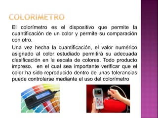 El colorímetro es el dispositivo que permite la
cuantificación de un color y permite su comparación
con otro.
Una vez hecha la cuantificación, el valor numérico
asignado al color estudiado permitirá su adecuada
clasificación en la escala de colores. Todo producto
impreso. en el cual sea importante verificar que el
color ha sido reproducido dentro de unas tolerancias
puede controlarse mediante el uso del colorímetro
 