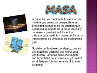 la masa es una medida de la cantidad de
materia que posee un cuerpo. Es una
propiedad intrínseca de los cuerpos que
determina la medida de la masa inercial y
de la masa gravitacional. La unidad
utilizada para medir la masa en el Sistema
Internacional de Unidades es el kilogramo
(kg).
No debe confundirse con el peso, que es
una magnitud vectorial que representa
una fuerza. Tampoco debe confundirse
con la cantidad de sustancia, cuya unidad
en el Sistema Internacional de Unidades
es el mol.
 