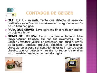  QUÉ ES: Es un instrumento que detecta el paso de
partículas subatómicas eléctricamente cargadas a través
de un tubo con gas.
 PARA QUE SIRVE: Sirve para medir la radiactividad de
un objeto o lugar.
 COMO SE UTILIZA: Tiene una sonda llamada tubo
Geiger-Muller, llamado así por sus inventores, Hans
Geiger y Walther Müller. La radiación que pasa a través
de la sonda produce impulsos eléctricos en la misma.
Un cable de la sonda al contador lleva los impulsos a un
circuito, que los detecta y muestra su frecuencia relativa
en un medidor analógico o pantalla digital..
 