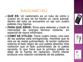  QUÉ ES: Un radiómetro es un tubo de vidrio o
cuarzo en el que se ha hecho un vacío parcial;
dentro del tubo se encuentra un eje con cuatro
paletas muy ligeras.
 PARA QUE SIRVE: Sirve para detectar y medir la
intensidad de energía térmica radiante, en
especial de rayos infrarrojos.
 COMO SE UTILIZA: Tiene cuatro caras, una cara
de las paletas está ennegrecida, mientras que la
otra es de metal pulimentado. Al recibir radiación
externa el lado negro de una paleta absorbe más
radiación que el lado pulimentado de la paleta
opuesta, lo que hace que la primera paleta se
aleje de la fuente de radiación. Dicho efecto
produce una rotación constante de las paletas.
 