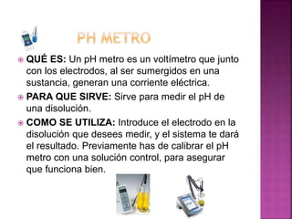  QUÉ ES: Un pH metro es un voltímetro que junto
con los electrodos, al ser sumergidos en una
sustancia, generan una corriente eléctrica.
 PARA QUE SIRVE: Sirve para medir el pH de
una disolución.
 COMO SE UTILIZA: Introduce el electrodo en la
disolución que desees medir, y el sistema te dará
el resultado. Previamente has de calibrar el pH
metro con una solución control, para asegurar
que funciona bien.
 