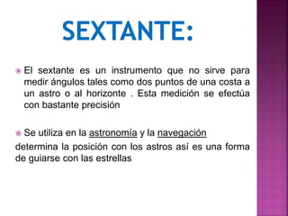  El sextante es un instrumento que no sirve para
medir ángulos tales como dos puntos de una costa a
un astro o al horizonte . Esta medición se efectúa
con bastante precisión
 Se utiliza en la astronomía y la navegación
determina la posición con los astros así es una forma
de guiarse con las estrellas
 